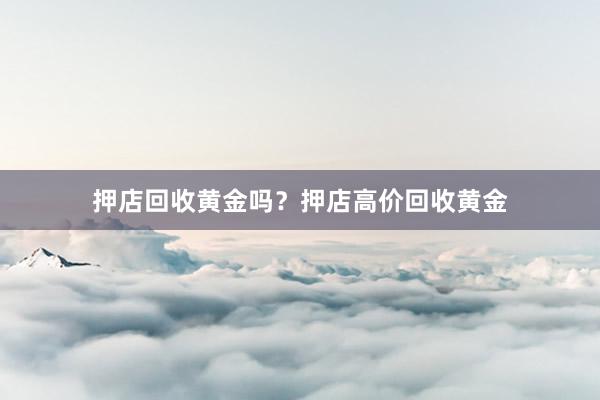 押店回收黄金吗？押店高价回收黄金